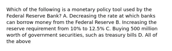 Which of the following is a <a href='https://www.questionai.com/knowledge/kEE0G7Llsx-monetary-policy' class='anchor-knowledge'>monetary policy</a> tool used by the Federal Reserve Bank? A. Decreasing the rate at which banks can borrow money from the Federal Reserve B. Increasing the reserve requirement from 10% to 12.5% C. Buying 500 million worth of government securities, such as treasury bills D. All of the above