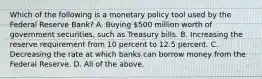 Which of the following is a monetary policy tool used by the Federal Reserve​ Bank? A. Buying​ 500 million worth of government​ securities, such as Treasury bills. B. Increasing the reserve requirement from 10 percent to 12.5 percent. C. Decreasing the rate at which banks can borrow money from the Federal Reserve. D. All of the above.