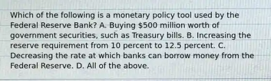 Which of the following is a <a href='https://www.questionai.com/knowledge/kEE0G7Llsx-monetary-policy' class='anchor-knowledge'>monetary policy</a> tool used by the Federal Reserve​ Bank? A. Buying​ 500 million worth of government​ securities, such as Treasury bills. B. Increasing the reserve requirement from 10 percent to 12.5 percent. C. Decreasing the rate at which banks can borrow money from the Federal Reserve. D. All of the above.