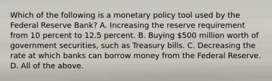 Which of the following is a monetary policy tool used by the Federal Reserve Bank? A. Increasing the reserve requirement from 10 percent to 12.5 percent. B. Buying 500 million worth of government securities, such as Treasury bills. C. Decreasing the rate at which banks can borrow money from the Federal Reserve. D. All of the above.