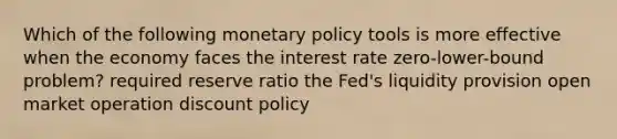 Which of the following monetary policy tools is more effective when the economy faces the interest rate zero-lower-bound problem? required reserve ratio the Fed's liquidity provision open market operation discount policy