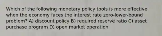 Which of the following monetary policy tools is more effective when the economy faces the interest rate zero-lower-bound problem? A) discount policy B) required reserve ratio C) asset purchase program D) open market operation