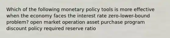 Which of the following monetary policy tools is more effective when the economy faces the interest rate zero-lower-bound problem? open market operation asset purchase program discount policy required reserve ratio