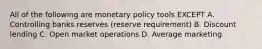 All of the following are monetary policy tools EXCEPT A. Controlling banks reserves (reserve requirement) B. Discount lending C. Open market operations D. Average marketing