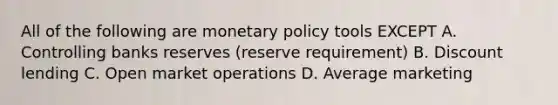 All of the following are monetary policy tools EXCEPT A. Controlling banks reserves (reserve requirement) B. Discount lending C. Open market operations D. Average marketing