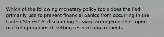 Which of the following monetary policy tools does the Fed primarily use to prevent financial panics from occurring in the United States? A. discounting B. swap arrangements C. open market operations d. setting reserve requirements