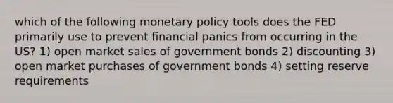 which of the following monetary policy tools does the FED primarily use to prevent financial panics from occurring in the US? 1) open market sales of government bonds 2) discounting 3) open market purchases of government bonds 4) setting reserve requirements