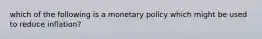 which of the following is a monetary policy which might be used to reduce inflation?