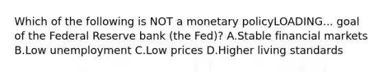 Which of the following is NOT a monetary policyLOADING... goal of the Federal Reserve bank​ (the Fed)? A.Stable financial markets B.Low unemployment C.Low prices D.Higher living standards