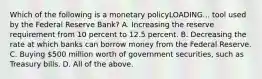 Which of the following is a monetary policyLOADING... tool used by the Federal Reserve​ Bank? A. Increasing the reserve requirement from 10 percent to 12.5 percent. B. Decreasing the rate at which banks can borrow money from the Federal Reserve. C. Buying​ 500 million worth of government​ securities, such as Treasury bills. D. All of the above.