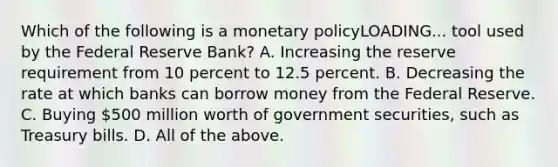 Which of the following is a <a href='https://www.questionai.com/knowledge/kEE0G7Llsx-monetary-policy' class='anchor-knowledge'>monetary policy</a>LOADING... tool used by the Federal Reserve​ Bank? A. Increasing the reserve requirement from 10 percent to 12.5 percent. B. Decreasing the rate at which banks can borrow money from the Federal Reserve. C. Buying​ 500 million worth of government​ securities, such as Treasury bills. D. All of the above.