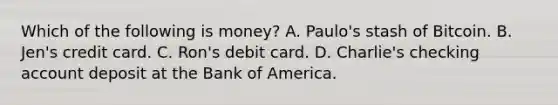 Which of the following is money​? A. ​Paulo's stash of Bitcoin. B. ​Jen's credit card. C. ​Ron's debit card. D. ​Charlie's checking account deposit at the Bank of America.