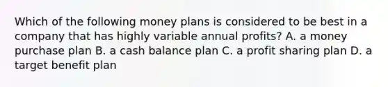 Which of the following money plans is considered to be best in a company that has highly variable annual profits? A. a money purchase plan B. a cash balance plan C. a profit sharing plan D. a target benefit plan