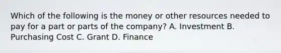 Which of the following is the money or other resources needed to pay for a part or parts of the company? A. Investment B. Purchasing Cost C. Grant D. Finance