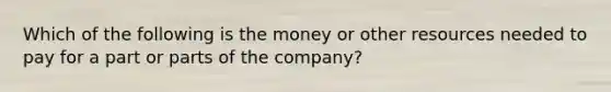 Which of the following is the money or other resources needed to pay for a part or parts of the company?