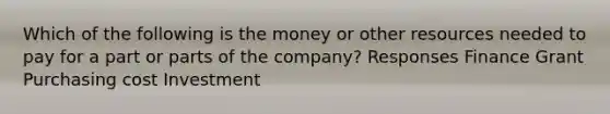 Which of the following is the money or other resources needed to pay for a part or parts of the company? Responses Finance Grant Purchasing cost Investment