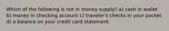 Which of the following is not in money supply? a) cash in wallet b) money in checking account c) traveler's checks in your pocket d) a balance on your credit card statement.