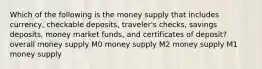 Which of the following is the money supply that includes currency, checkable deposits, traveler's checks, savings deposits, money market funds, and certificates of deposit? overall money supply M0 money supply M2 money supply M1 money supply