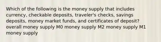 Which of the following is the money supply that includes currency, checkable deposits, traveler's checks, savings deposits, money market funds, and certificates of deposit? overall money supply M0 money supply M2 money supply M1 money supply