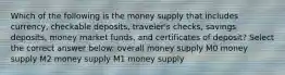 Which of the following is the money supply that includes currency, checkable deposits, traveler's checks, savings deposits, money market funds, and certificates of deposit? Select the correct answer below: overall money supply M0 money supply M2 money supply M1 money supply