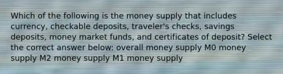 Which of the following is the money supply that includes currency, checkable deposits, traveler's checks, savings deposits, money market funds, and certificates of deposit? Select the correct answer below: overall money supply M0 money supply M2 money supply M1 money supply