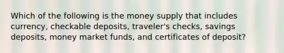 Which of the following is the money supply that includes currency, checkable deposits, traveler's checks, savings deposits, money market funds, and certificates of deposit?