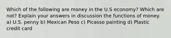 Which of the following are money in the U.S economy? Which are not? Explain your answers in discussion the functions of money. a) U.S. penny b) Mexican Peso c) Picasso painting d) Plastic credit card