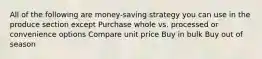 All of the following are money-saving strategy you can use in the produce section except Purchase whole vs. processed or convenience options Compare unit price Buy in bulk Buy out of season