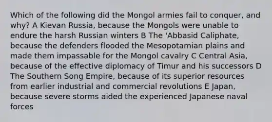 Which of the following did the Mongol armies fail to conquer, and why? A Kievan Russia, because the Mongols were unable to endure the harsh Russian winters B The 'Abbasid Caliphate, because the defenders flooded the Mesopotamian plains and made them impassable for the Mongol cavalry C Central Asia, because of the effective diplomacy of Timur and his successors D The Southern Song Empire, because of its superior resources from earlier industrial and commercial revolutions E Japan, because severe storms aided the experienced Japanese naval forces