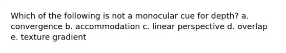 Which of the following is not a monocular cue for depth? a. convergence b. accommodation c. linear perspective d. overlap e. texture gradient