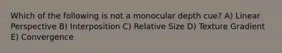 Which of the following is not a monocular depth cue? A) Linear Perspective B) Interposition C) Relative Size D) Texture Gradient E) Convergence