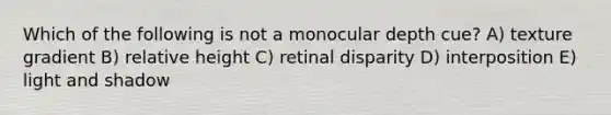 Which of the following is not a monocular depth cue? A) texture gradient B) relative height C) retinal disparity D) interposition E) light and shadow