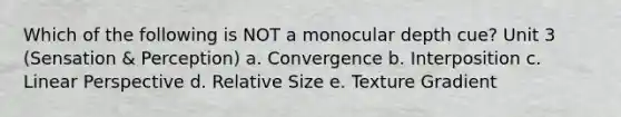 Which of the following is NOT a monocular depth cue? Unit 3 (Sensation & Perception) a. Convergence b. Interposition c. Linear Perspective d. Relative Size e. Texture Gradient