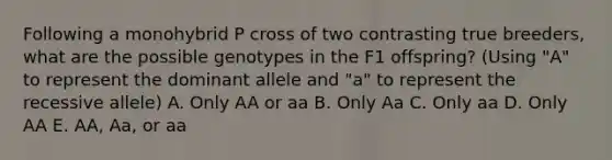 Following a monohybrid P cross of two contrasting true breeders, what are the possible genotypes in the F1 offspring? (Using "A" to represent the dominant allele and "a" to represent the recessive allele) A. Only AA or aa B. Only Aa C. Only aa D. Only AA E. AA, Aa, or aa