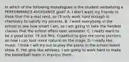 In which of the following monologues is the student verbalizing a PERFORMANCE-AVOIDANCE goal? A. I don't want my friends to think that I'm a real nerd, so I'll only work hard enough in chemistry to satisfy my parents. B. I want everybody in the school to see how smart I am, so I am going to take the hardest classes that the school offers next semester. C. I really want to be a good actor. I'll ask Mrs. Crawford to give me some pointers on how I can look more natural on the stage. D. I really like music. I think I will try out to play the piano in the school talent show. E. Hot girls like athletes, I am going to work hard to make the basketball team in impress them.