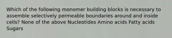 Which of the following monomer building blocks is necessary to assemble selectively permeable boundaries around and inside cells? None of the above Nucleotides Amino acids Fatty acids Sugars