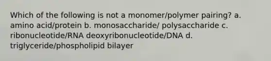 Which of the following is not a monomer/polymer pairing? a. amino acid/protein b. monosaccharide/ polysaccharide c. ribonucleotide/RNA deoxyribonucleotide/DNA d. triglyceride/phospholipid bilayer