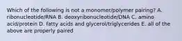 Which of the following is not a monomer/polymer pairing? A. ribonucleotide/RNA B. deoxyribonucleotide/DNA C. amino acid/protein D. fatty acids and glycerol/triglycerides E. all of the above are properly paired