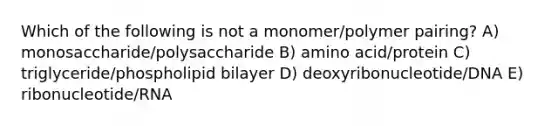 Which of the following is not a monomer/polymer pairing? A) monosaccharide/polysaccharide B) amino acid/protein C) triglyceride/phospholipid bilayer D) deoxyribonucleotide/DNA E) ribonucleotide/RNA