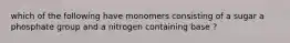 which of the following have monomers consisting of a sugar a phosphate group and a nitrogen containing base ?