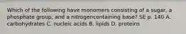 Which of the following have monomers consisting of a sugar, a phosphate group, and a nitrogencontaining base? SE p. 140 A. carbohydrates C. nucleic acids B. lipids D. proteins