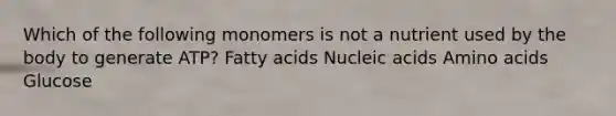 Which of the following monomers is not a nutrient used by the body to generate ATP? Fatty acids Nucleic acids Amino acids Glucose