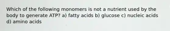 Which of the following monomers is not a nutrient used by the body to generate ATP? a) fatty acids b) glucose c) nucleic acids d) amino acids