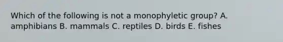 Which of the following is not a monophyletic group? A. amphibians B. mammals C. reptiles D. birds E. fishes