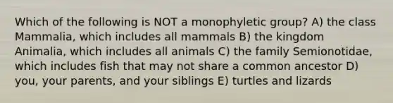 Which of the following is NOT a monophyletic group? A) the class Mammalia, which includes all mammals B) the kingdom Animalia, which includes all animals C) the family Semionotidae, which includes fish that may not share a common ancestor D) you, your parents, and your siblings E) turtles and lizards