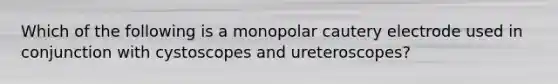 Which of the following is a monopolar cautery electrode used in conjunction with cystoscopes and ureteroscopes?