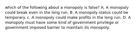 which of the following about a monopoly is false? A. A monopoly could break even in the long run. B. A monopoly status could be temporary. c. A monopoly could make profits in the long run. D. A monopoly must have some kind of government privilege or government imposed barrier to maintain its monopoly.