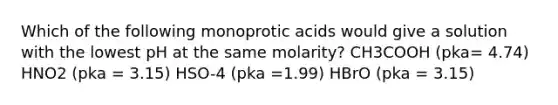 Which of the following monoprotic acids would give a solution with the lowest pH at the same molarity? CH3COOH (pka= 4.74) HNO2 (pka = 3.15) HSO-4 (pka =1.99) HBrO (pka = 3.15)