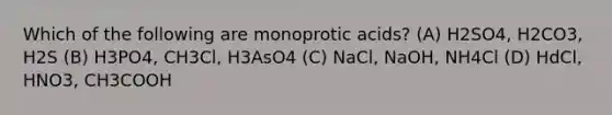 Which of the following are monoprotic acids? (A) H2SO4, H2CO3, H2S (B) H3PO4, CH3Cl, H3AsO4 (C) NaCl, NaOH, NH4Cl (D) HdCl, HNO3, CH3COOH