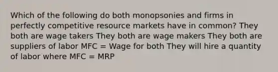 Which of the following do both monopsonies and firms in perfectly competitive resource markets have in common? They both are wage takers They both are wage makers They both are suppliers of labor MFC = Wage for both They will hire a quantity of labor where MFC = MRP